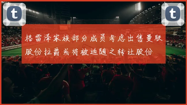 格雷泽家族部分成员考虑出售曼联股份拉爵或将被迫随之转让股份