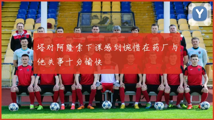 塔对阿隆索下课感到惋惜在药厂与他共事十分愉快