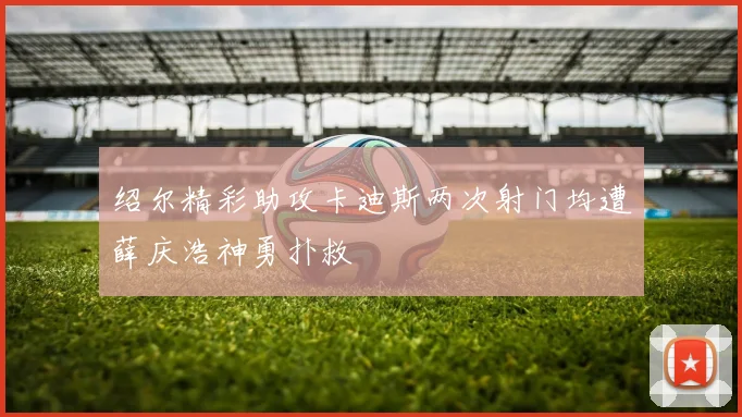 绍尔精彩助攻卡迪斯两次射门均遭薛庆浩神勇扑救