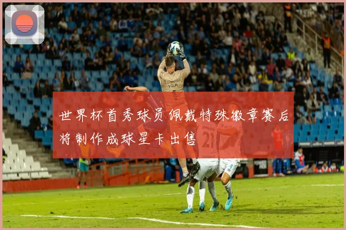 世界杯首秀球员佩戴特殊徽章赛后将制作成球星卡出售